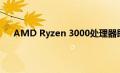 AMD Ryzen 3000处理器即将得到大量的调整和改进