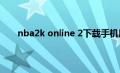 nba2k online 2下载手机版（nba2k online 技巧）