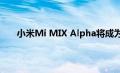 小米Mi MIX Alpha将成为亚洲品牌系列中的新终端