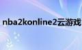 nba2konline2云2022世界杯足球比赛时间
（nba2konline操作）